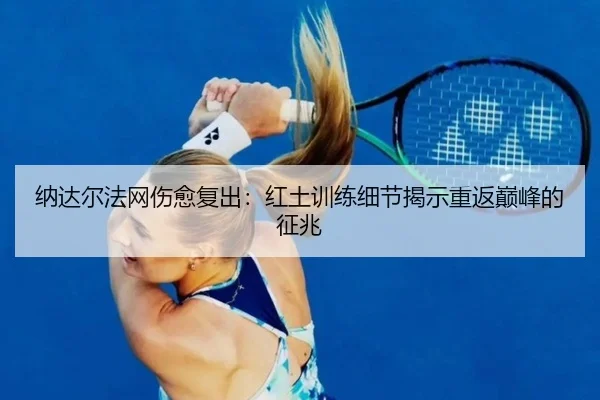 纳达尔法网伤愈复出：红土训练细节揭示重返巅峰的征兆