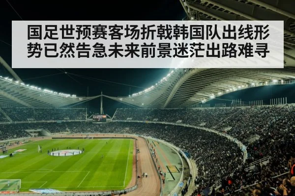 国足世预赛客场折戟韩国队出线形势已然告急未来前景迷茫出路难寻